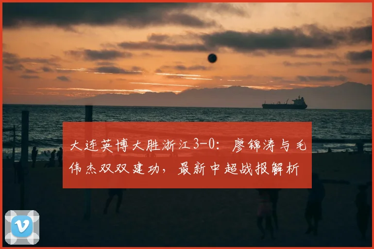 大连英博大胜浙江3-0:廖锦涛与毛伟杰双双建功,最新中超战报解析