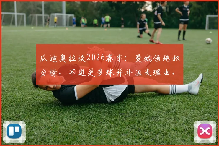 瓜迪奥拉谈2026赛季:曼城领跑积分榜,不进更多球并非沮丧理由,详解球队目前状态