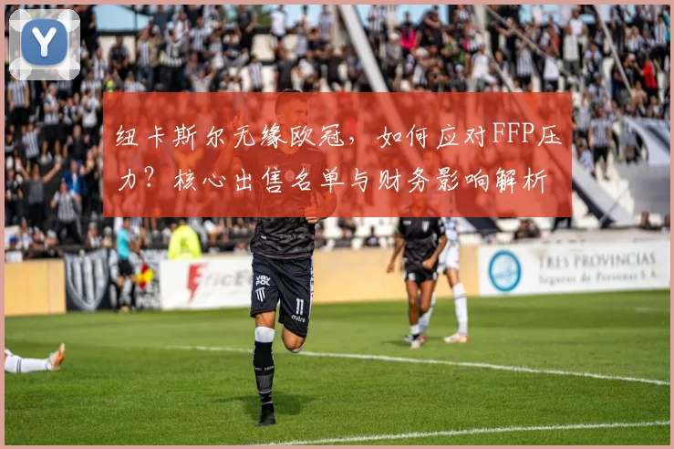 纽卡斯尔无缘欧冠,如何应对FFP压力?核心出售名单与财务影响解析