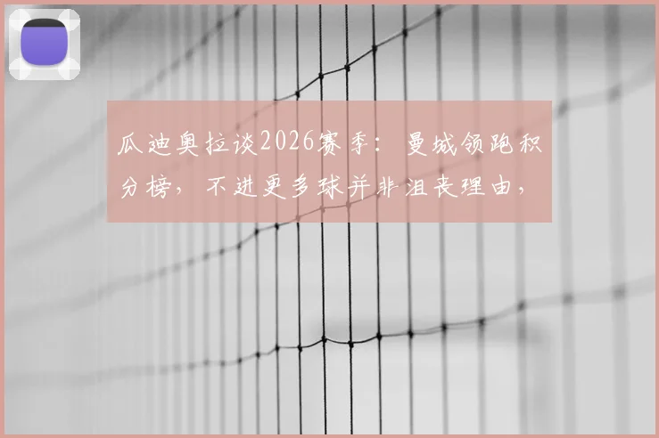 瓜迪奥拉谈2026赛季：曼城领跑积分榜，不进更多球并非沮丧理由，详解球队目前状态